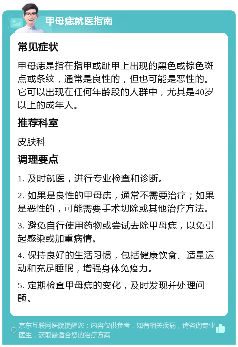 甲母痣就医指南 常见症状 甲母痣是指在指甲或趾甲上出现的黑色或棕色斑点或条纹，通常是良性的，但也可能是恶性的。它可以出现在任何年龄段的人群中，尤其是40岁以上的成年人。 推荐科室 皮肤科 调理要点 1. 及时就医，进行专业检查和诊断。 2. 如果是良性的甲母痣，通常不需要治疗；如果是恶性的，可能需要手术切除或其他治疗方法。 3. 避免自行使用药物或尝试去除甲母痣，以免引起感染或加重病情。 4. 保持良好的生活习惯，包括健康饮食、适量运动和充足睡眠，增强身体免疫力。 5. 定期检查甲母痣的变化，及时发现并处理问题。