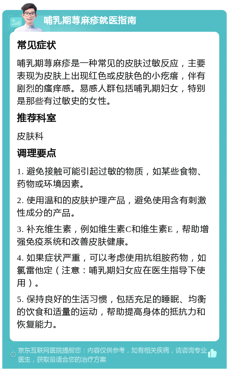 哺乳期荨麻疹就医指南 常见症状 哺乳期荨麻疹是一种常见的皮肤过敏反应，主要表现为皮肤上出现红色或皮肤色的小疙瘩，伴有剧烈的瘙痒感。易感人群包括哺乳期妇女，特别是那些有过敏史的女性。 推荐科室 皮肤科 调理要点 1. 避免接触可能引起过敏的物质，如某些食物、药物或环境因素。 2. 使用温和的皮肤护理产品，避免使用含有刺激性成分的产品。 3. 补充维生素，例如维生素C和维生素E，帮助增强免疫系统和改善皮肤健康。 4. 如果症状严重，可以考虑使用抗组胺药物，如氯雷他定（注意：哺乳期妇女应在医生指导下使用）。 5. 保持良好的生活习惯，包括充足的睡眠、均衡的饮食和适量的运动，帮助提高身体的抵抗力和恢复能力。