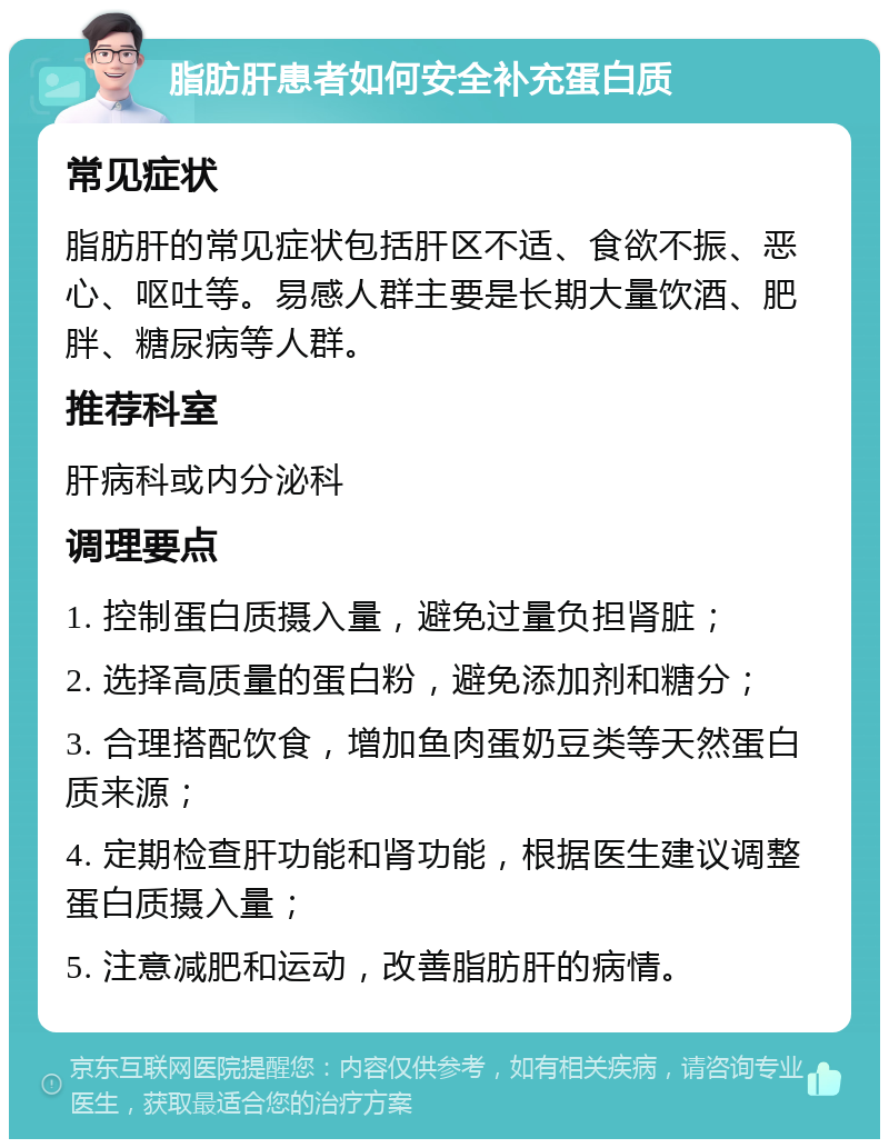 脂肪肝患者如何安全补充蛋白质 常见症状 脂肪肝的常见症状包括肝区不适、食欲不振、恶心、呕吐等。易感人群主要是长期大量饮酒、肥胖、糖尿病等人群。 推荐科室 肝病科或内分泌科 调理要点 1. 控制蛋白质摄入量，避免过量负担肾脏； 2. 选择高质量的蛋白粉，避免添加剂和糖分； 3. 合理搭配饮食，增加鱼肉蛋奶豆类等天然蛋白质来源； 4. 定期检查肝功能和肾功能，根据医生建议调整蛋白质摄入量； 5. 注意减肥和运动，改善脂肪肝的病情。