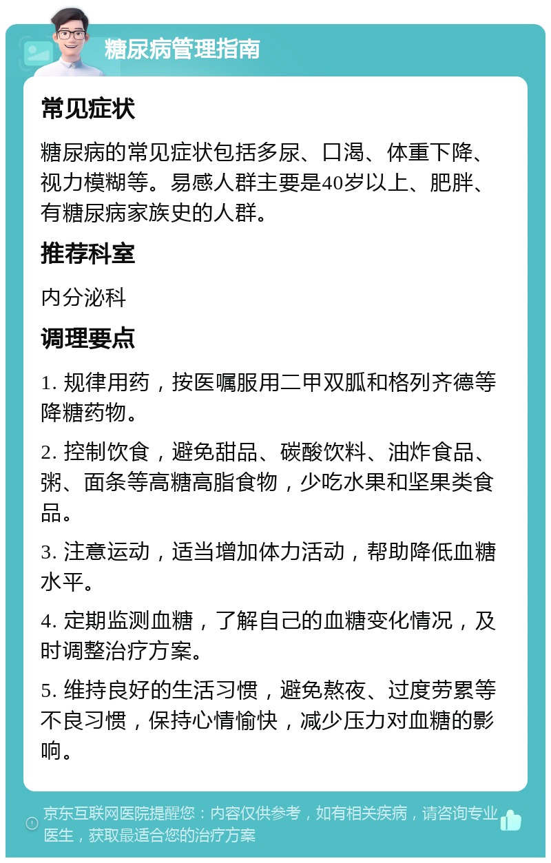 糖尿病管理指南 常见症状 糖尿病的常见症状包括多尿、口渴、体重下降、视力模糊等。易感人群主要是40岁以上、肥胖、有糖尿病家族史的人群。 推荐科室 内分泌科 调理要点 1. 规律用药，按医嘱服用二甲双胍和格列齐德等降糖药物。 2. 控制饮食，避免甜品、碳酸饮料、油炸食品、粥、面条等高糖高脂食物，少吃水果和坚果类食品。 3. 注意运动，适当增加体力活动，帮助降低血糖水平。 4. 定期监测血糖，了解自己的血糖变化情况，及时调整治疗方案。 5. 维持良好的生活习惯，避免熬夜、过度劳累等不良习惯，保持心情愉快，减少压力对血糖的影响。