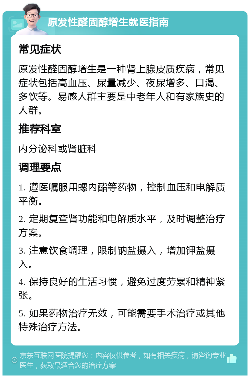 原发性醛固醇增生就医指南 常见症状 原发性醛固醇增生是一种肾上腺皮质疾病，常见症状包括高血压、尿量减少、夜尿增多、口渴、多饮等。易感人群主要是中老年人和有家族史的人群。 推荐科室 内分泌科或肾脏科 调理要点 1. 遵医嘱服用螺内酯等药物，控制血压和电解质平衡。 2. 定期复查肾功能和电解质水平，及时调整治疗方案。 3. 注意饮食调理，限制钠盐摄入，增加钾盐摄入。 4. 保持良好的生活习惯，避免过度劳累和精神紧张。 5. 如果药物治疗无效，可能需要手术治疗或其他特殊治疗方法。