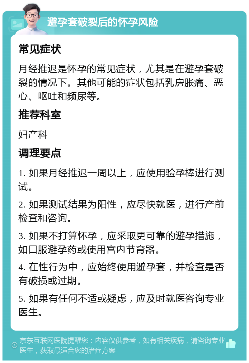 避孕套破裂后的怀孕风险 常见症状 月经推迟是怀孕的常见症状，尤其是在避孕套破裂的情况下。其他可能的症状包括乳房胀痛、恶心、呕吐和频尿等。 推荐科室 妇产科 调理要点 1. 如果月经推迟一周以上，应使用验孕棒进行测试。 2. 如果测试结果为阳性，应尽快就医，进行产前检查和咨询。 3. 如果不打算怀孕，应采取更可靠的避孕措施，如口服避孕药或使用宫内节育器。 4. 在性行为中，应始终使用避孕套，并检查是否有破损或过期。 5. 如果有任何不适或疑虑，应及时就医咨询专业医生。