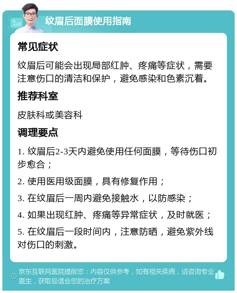 纹眉后面膜使用指南 常见症状 纹眉后可能会出现局部红肿、疼痛等症状，需要注意伤口的清洁和保护，避免感染和色素沉着。 推荐科室 皮肤科或美容科 调理要点 1. 纹眉后2-3天内避免使用任何面膜，等待伤口初步愈合； 2. 使用医用级面膜，具有修复作用； 3. 在纹眉后一周内避免接触水，以防感染； 4. 如果出现红肿、疼痛等异常症状，及时就医； 5. 在纹眉后一段时间内，注意防晒，避免紫外线对伤口的刺激。