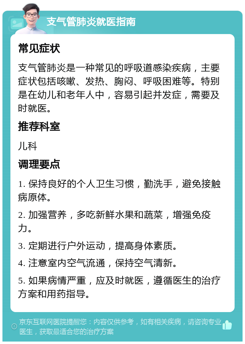 支气管肺炎就医指南 常见症状 支气管肺炎是一种常见的呼吸道感染疾病，主要症状包括咳嗽、发热、胸闷、呼吸困难等。特别是在幼儿和老年人中，容易引起并发症，需要及时就医。 推荐科室 儿科 调理要点 1. 保持良好的个人卫生习惯，勤洗手，避免接触病原体。 2. 加强营养，多吃新鲜水果和蔬菜，增强免疫力。 3. 定期进行户外运动，提高身体素质。 4. 注意室内空气流通，保持空气清新。 5. 如果病情严重，应及时就医，遵循医生的治疗方案和用药指导。