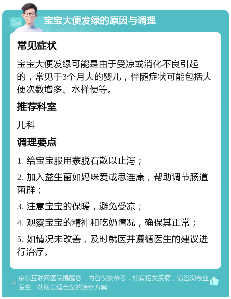 宝宝大便发绿的原因与调理 常见症状 宝宝大便发绿可能是由于受凉或消化不良引起的，常见于3个月大的婴儿，伴随症状可能包括大便次数增多、水样便等。 推荐科室 儿科 调理要点 1. 给宝宝服用蒙脱石散以止泻； 2. 加入益生菌如妈咪爱或思连康，帮助调节肠道菌群； 3. 注意宝宝的保暖，避免受凉； 4. 观察宝宝的精神和吃奶情况，确保其正常； 5. 如情况未改善，及时就医并遵循医生的建议进行治疗。