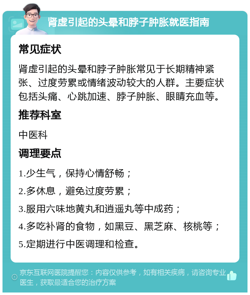 肾虚引起的头晕和脖子肿胀就医指南 常见症状 肾虚引起的头晕和脖子肿胀常见于长期精神紧张、过度劳累或情绪波动较大的人群。主要症状包括头痛、心跳加速、脖子肿胀、眼睛充血等。 推荐科室 中医科 调理要点 1.少生气，保持心情舒畅； 2.多休息，避免过度劳累； 3.服用六味地黄丸和逍遥丸等中成药； 4.多吃补肾的食物，如黑豆、黑芝麻、核桃等； 5.定期进行中医调理和检查。