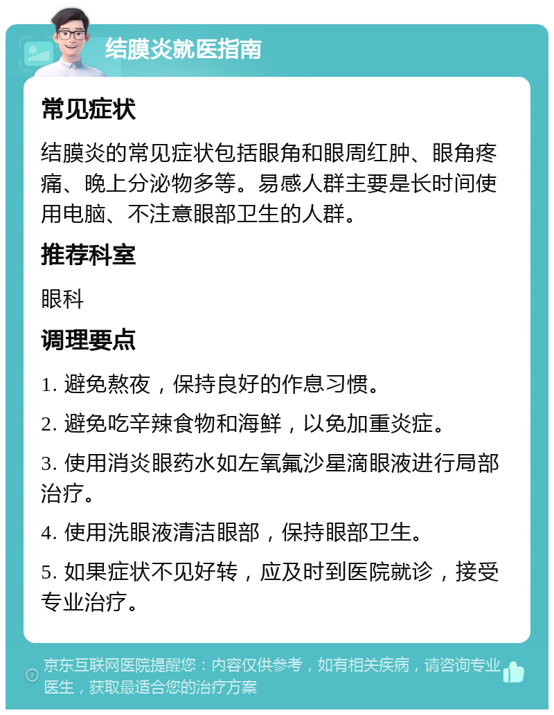 结膜炎就医指南 常见症状 结膜炎的常见症状包括眼角和眼周红肿、眼角疼痛、晚上分泌物多等。易感人群主要是长时间使用电脑、不注意眼部卫生的人群。 推荐科室 眼科 调理要点 1. 避免熬夜，保持良好的作息习惯。 2. 避免吃辛辣食物和海鲜，以免加重炎症。 3. 使用消炎眼药水如左氧氟沙星滴眼液进行局部治疗。 4. 使用洗眼液清洁眼部，保持眼部卫生。 5. 如果症状不见好转，应及时到医院就诊，接受专业治疗。