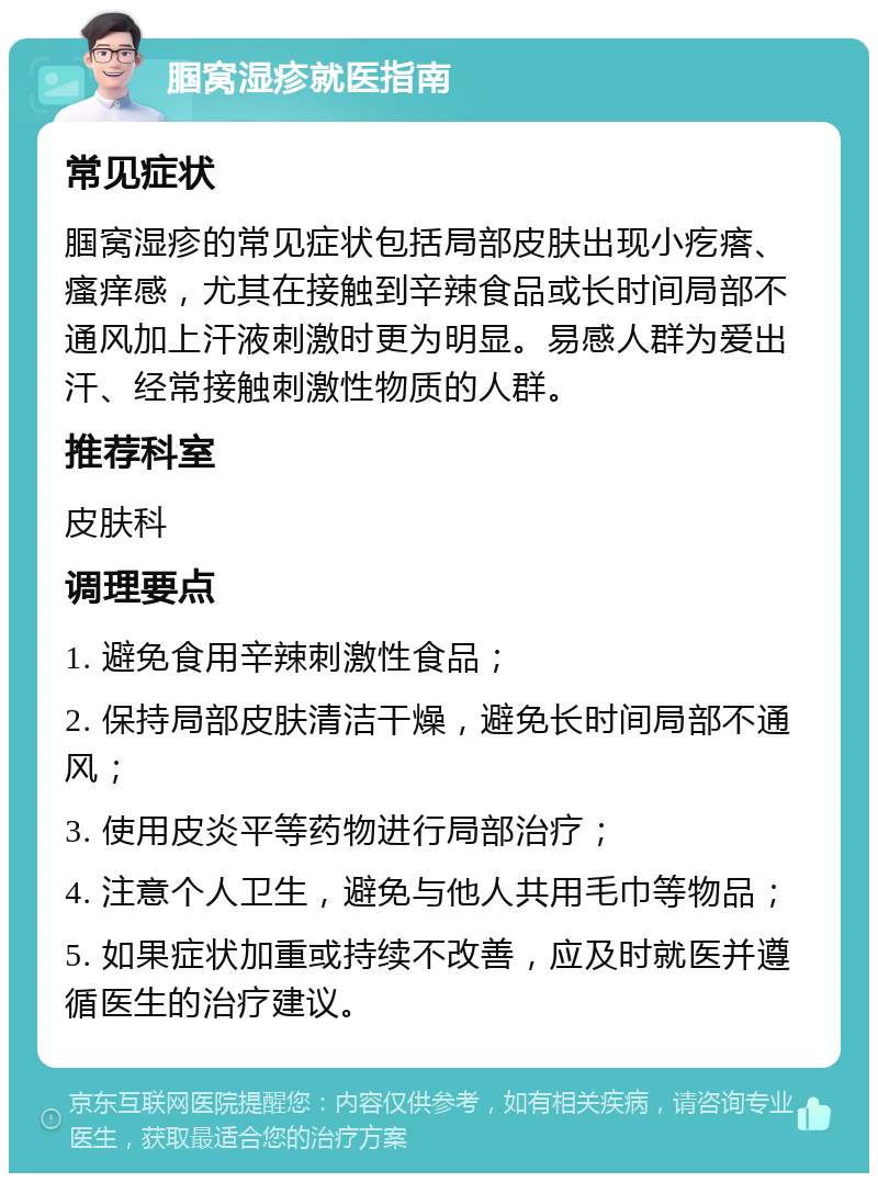 腘窝湿疹就医指南 常见症状 腘窝湿疹的常见症状包括局部皮肤出现小疙瘩、瘙痒感，尤其在接触到辛辣食品或长时间局部不通风加上汗液刺激时更为明显。易感人群为爱出汗、经常接触刺激性物质的人群。 推荐科室 皮肤科 调理要点 1. 避免食用辛辣刺激性食品； 2. 保持局部皮肤清洁干燥，避免长时间局部不通风； 3. 使用皮炎平等药物进行局部治疗； 4. 注意个人卫生，避免与他人共用毛巾等物品； 5. 如果症状加重或持续不改善，应及时就医并遵循医生的治疗建议。