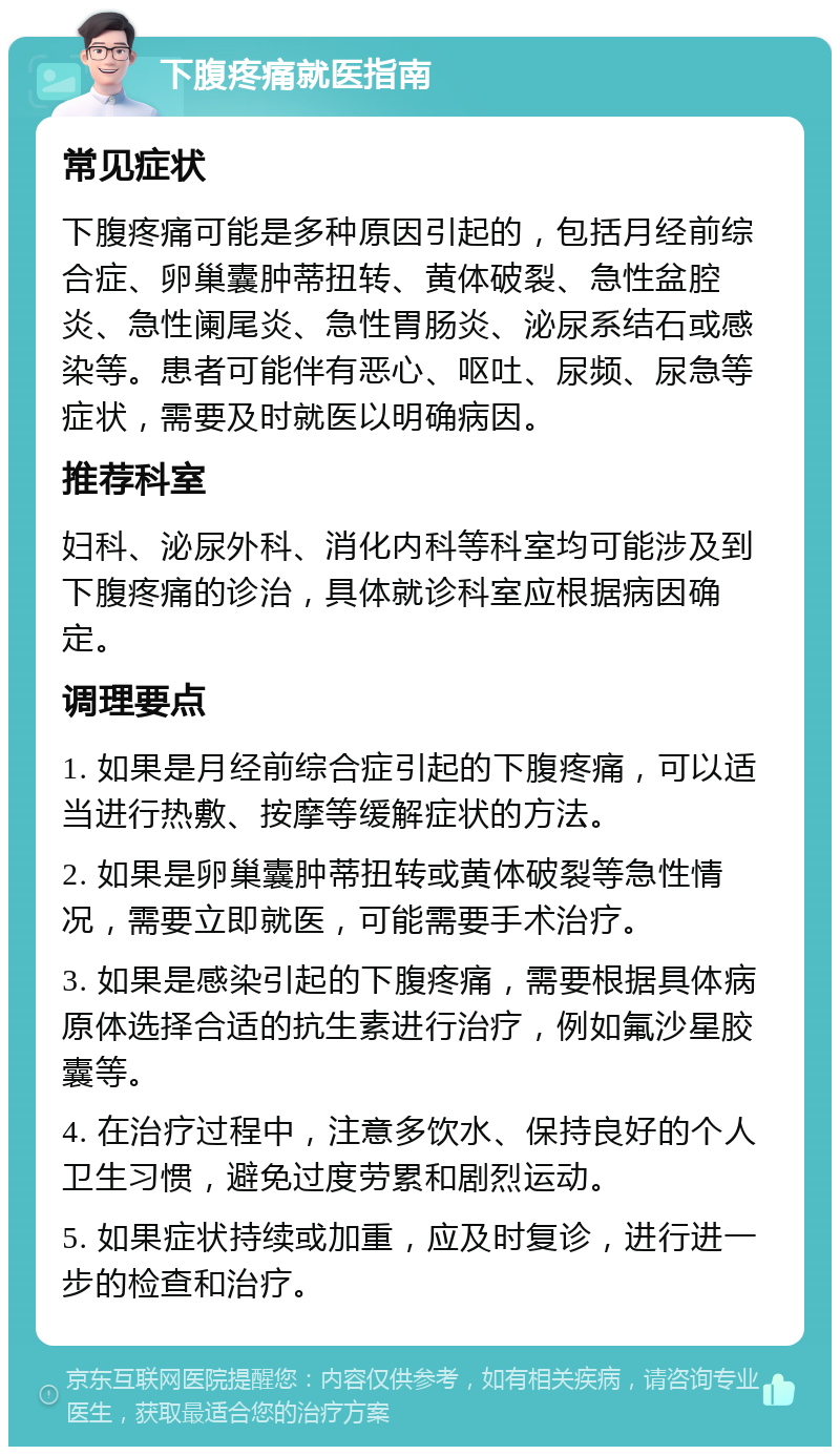 下腹疼痛就医指南 常见症状 下腹疼痛可能是多种原因引起的，包括月经前综合症、卵巢囊肿蒂扭转、黄体破裂、急性盆腔炎、急性阑尾炎、急性胃肠炎、泌尿系结石或感染等。患者可能伴有恶心、呕吐、尿频、尿急等症状，需要及时就医以明确病因。 推荐科室 妇科、泌尿外科、消化内科等科室均可能涉及到下腹疼痛的诊治，具体就诊科室应根据病因确定。 调理要点 1. 如果是月经前综合症引起的下腹疼痛，可以适当进行热敷、按摩等缓解症状的方法。 2. 如果是卵巢囊肿蒂扭转或黄体破裂等急性情况，需要立即就医，可能需要手术治疗。 3. 如果是感染引起的下腹疼痛，需要根据具体病原体选择合适的抗生素进行治疗，例如氟沙星胶囊等。 4. 在治疗过程中，注意多饮水、保持良好的个人卫生习惯，避免过度劳累和剧烈运动。 5. 如果症状持续或加重，应及时复诊，进行进一步的检查和治疗。