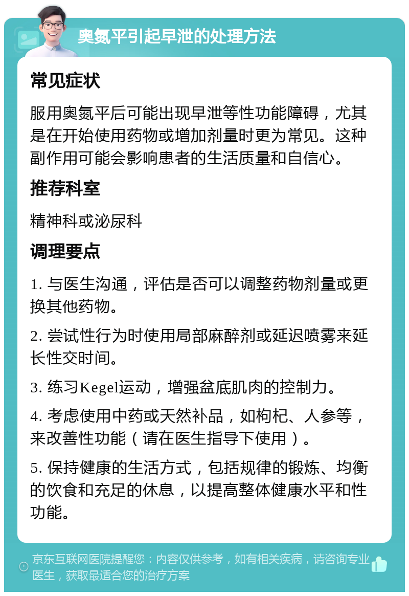 奥氮平引起早泄的处理方法 常见症状 服用奥氮平后可能出现早泄等性功能障碍，尤其是在开始使用药物或增加剂量时更为常见。这种副作用可能会影响患者的生活质量和自信心。 推荐科室 精神科或泌尿科 调理要点 1. 与医生沟通，评估是否可以调整药物剂量或更换其他药物。 2. 尝试性行为时使用局部麻醉剂或延迟喷雾来延长性交时间。 3. 练习Kegel运动，增强盆底肌肉的控制力。 4. 考虑使用中药或天然补品，如枸杞、人参等，来改善性功能（请在医生指导下使用）。 5. 保持健康的生活方式，包括规律的锻炼、均衡的饮食和充足的休息，以提高整体健康水平和性功能。