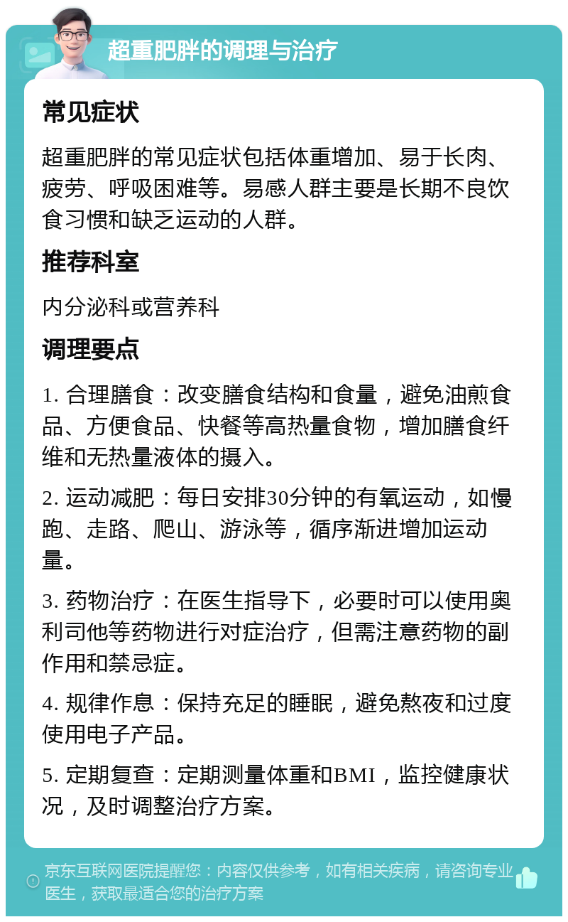 超重肥胖的调理与治疗 常见症状 超重肥胖的常见症状包括体重增加、易于长肉、疲劳、呼吸困难等。易感人群主要是长期不良饮食习惯和缺乏运动的人群。 推荐科室 内分泌科或营养科 调理要点 1. 合理膳食：改变膳食结构和食量，避免油煎食品、方便食品、快餐等高热量食物，增加膳食纤维和无热量液体的摄入。 2. 运动减肥：每日安排30分钟的有氧运动，如慢跑、走路、爬山、游泳等，循序渐进增加运动量。 3. 药物治疗：在医生指导下，必要时可以使用奥利司他等药物进行对症治疗，但需注意药物的副作用和禁忌症。 4. 规律作息：保持充足的睡眠，避免熬夜和过度使用电子产品。 5. 定期复查：定期测量体重和BMI，监控健康状况，及时调整治疗方案。