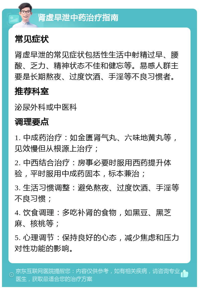 肾虚早泄中药治疗指南 常见症状 肾虚早泄的常见症状包括性生活中射精过早、腰酸、乏力、精神状态不佳和健忘等。易感人群主要是长期熬夜、过度饮酒、手淫等不良习惯者。 推荐科室 泌尿外科或中医科 调理要点 1. 中成药治疗：如金匮肾气丸、六味地黄丸等，见效慢但从根源上治疗； 2. 中西结合治疗：房事必要时服用西药提升体验，平时服用中成药固本，标本兼治； 3. 生活习惯调整：避免熬夜、过度饮酒、手淫等不良习惯； 4. 饮食调理：多吃补肾的食物，如黑豆、黑芝麻、核桃等； 5. 心理调节：保持良好的心态，减少焦虑和压力对性功能的影响。