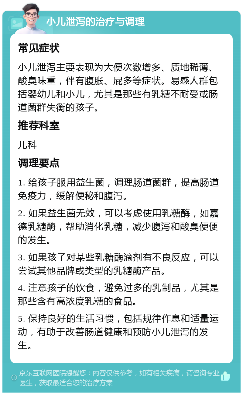 小儿泄泻的治疗与调理 常见症状 小儿泄泻主要表现为大便次数增多、质地稀薄、酸臭味重，伴有腹胀、屁多等症状。易感人群包括婴幼儿和小儿，尤其是那些有乳糖不耐受或肠道菌群失衡的孩子。 推荐科室 儿科 调理要点 1. 给孩子服用益生菌，调理肠道菌群，提高肠道免疫力，缓解便秘和腹泻。 2. 如果益生菌无效，可以考虑使用乳糖酶，如嘉德乳糖酶，帮助消化乳糖，减少腹泻和酸臭便便的发生。 3. 如果孩子对某些乳糖酶滴剂有不良反应，可以尝试其他品牌或类型的乳糖酶产品。 4. 注意孩子的饮食，避免过多的乳制品，尤其是那些含有高浓度乳糖的食品。 5. 保持良好的生活习惯，包括规律作息和适量运动，有助于改善肠道健康和预防小儿泄泻的发生。