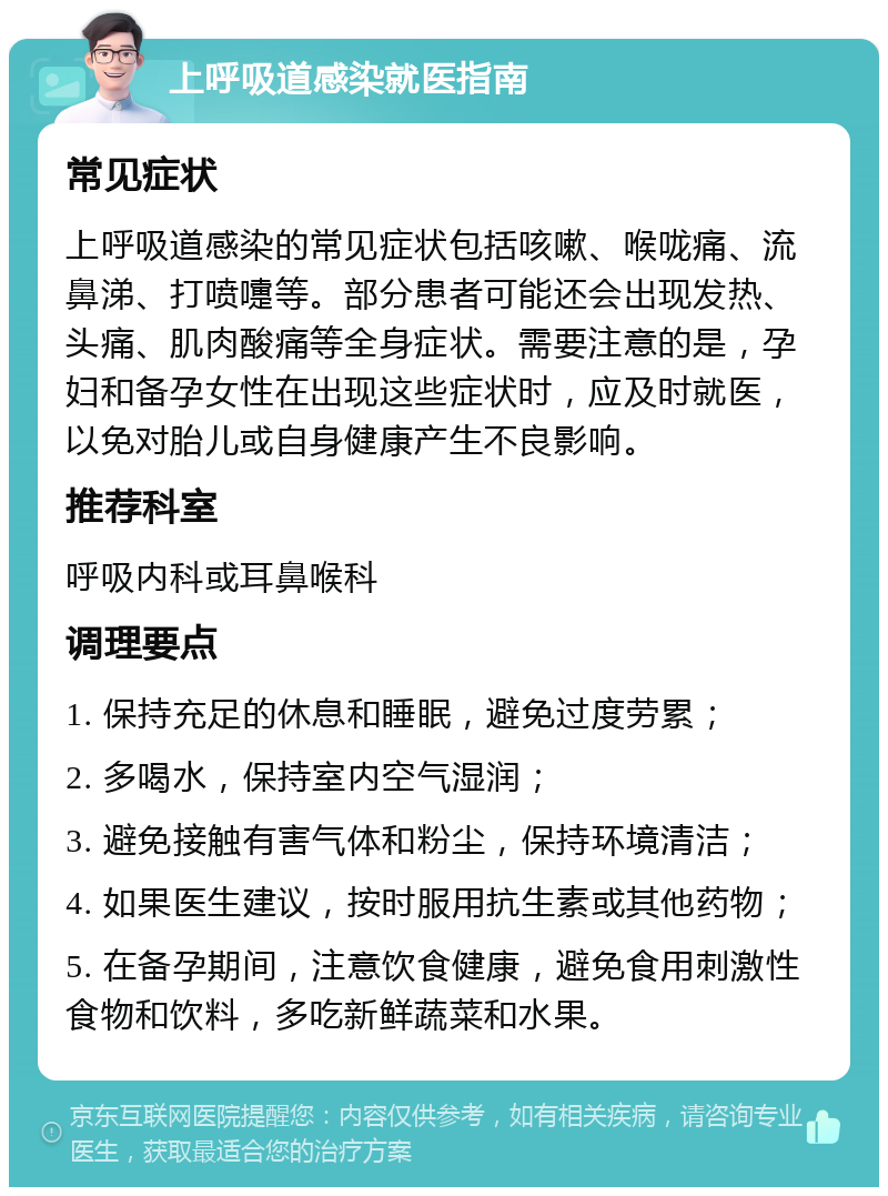 上呼吸道感染就医指南 常见症状 上呼吸道感染的常见症状包括咳嗽、喉咙痛、流鼻涕、打喷嚏等。部分患者可能还会出现发热、头痛、肌肉酸痛等全身症状。需要注意的是，孕妇和备孕女性在出现这些症状时，应及时就医，以免对胎儿或自身健康产生不良影响。 推荐科室 呼吸内科或耳鼻喉科 调理要点 1. 保持充足的休息和睡眠，避免过度劳累； 2. 多喝水，保持室内空气湿润； 3. 避免接触有害气体和粉尘，保持环境清洁； 4. 如果医生建议，按时服用抗生素或其他药物； 5. 在备孕期间，注意饮食健康，避免食用刺激性食物和饮料，多吃新鲜蔬菜和水果。