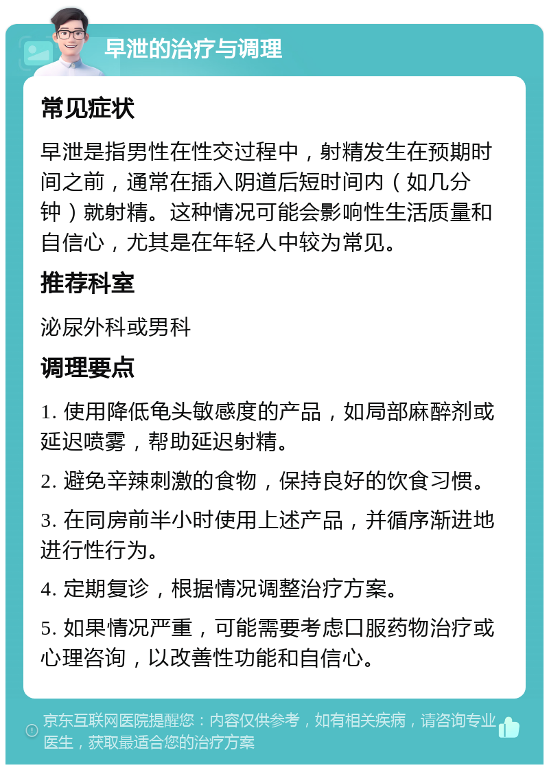 早泄的治疗与调理 常见症状 早泄是指男性在性交过程中，射精发生在预期时间之前，通常在插入阴道后短时间内（如几分钟）就射精。这种情况可能会影响性生活质量和自信心，尤其是在年轻人中较为常见。 推荐科室 泌尿外科或男科 调理要点 1. 使用降低龟头敏感度的产品，如局部麻醉剂或延迟喷雾，帮助延迟射精。 2. 避免辛辣刺激的食物，保持良好的饮食习惯。 3. 在同房前半小时使用上述产品，并循序渐进地进行性行为。 4. 定期复诊，根据情况调整治疗方案。 5. 如果情况严重，可能需要考虑口服药物治疗或心理咨询，以改善性功能和自信心。