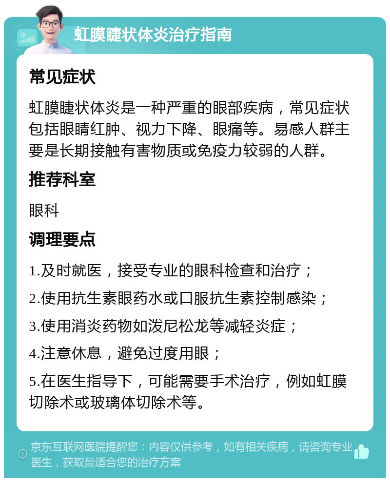 虹膜睫状体炎治疗指南 常见症状 虹膜睫状体炎是一种严重的眼部疾病，常见症状包括眼睛红肿、视力下降、眼痛等。易感人群主要是长期接触有害物质或免疫力较弱的人群。 推荐科室 眼科 调理要点 1.及时就医，接受专业的眼科检查和治疗； 2.使用抗生素眼药水或口服抗生素控制感染； 3.使用消炎药物如泼尼松龙等减轻炎症； 4.注意休息，避免过度用眼； 5.在医生指导下，可能需要手术治疗，例如虹膜切除术或玻璃体切除术等。