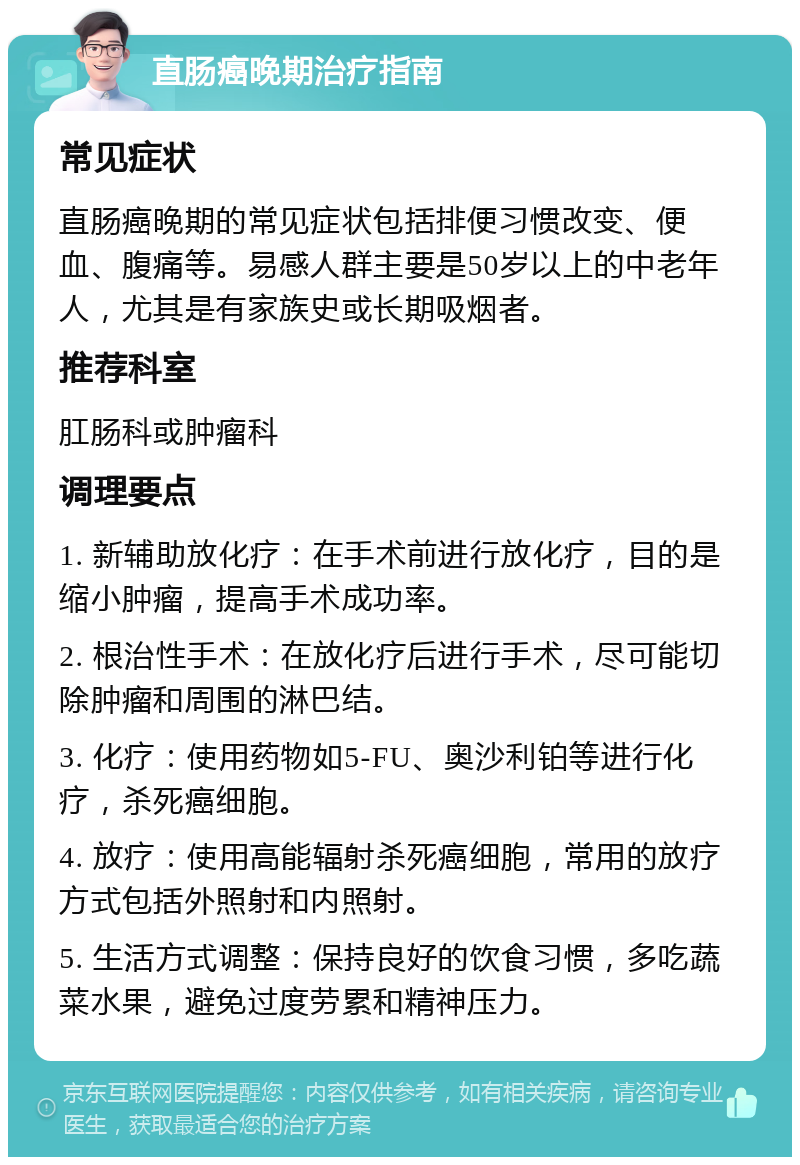 直肠癌晚期治疗指南 常见症状 直肠癌晚期的常见症状包括排便习惯改变、便血、腹痛等。易感人群主要是50岁以上的中老年人，尤其是有家族史或长期吸烟者。 推荐科室 肛肠科或肿瘤科 调理要点 1. 新辅助放化疗：在手术前进行放化疗，目的是缩小肿瘤，提高手术成功率。 2. 根治性手术：在放化疗后进行手术，尽可能切除肿瘤和周围的淋巴结。 3. 化疗：使用药物如5-FU、奥沙利铂等进行化疗，杀死癌细胞。 4. 放疗：使用高能辐射杀死癌细胞，常用的放疗方式包括外照射和内照射。 5. 生活方式调整：保持良好的饮食习惯，多吃蔬菜水果，避免过度劳累和精神压力。