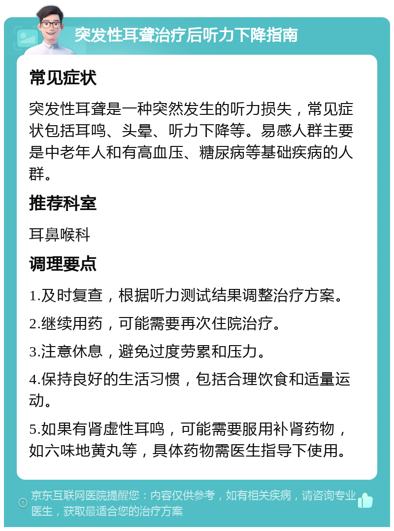 突发性耳聋治疗后听力下降指南 常见症状 突发性耳聋是一种突然发生的听力损失，常见症状包括耳鸣、头晕、听力下降等。易感人群主要是中老年人和有高血压、糖尿病等基础疾病的人群。 推荐科室 耳鼻喉科 调理要点 1.及时复查，根据听力测试结果调整治疗方案。 2.继续用药，可能需要再次住院治疗。 3.注意休息，避免过度劳累和压力。 4.保持良好的生活习惯，包括合理饮食和适量运动。 5.如果有肾虚性耳鸣，可能需要服用补肾药物，如六味地黄丸等，具体药物需医生指导下使用。