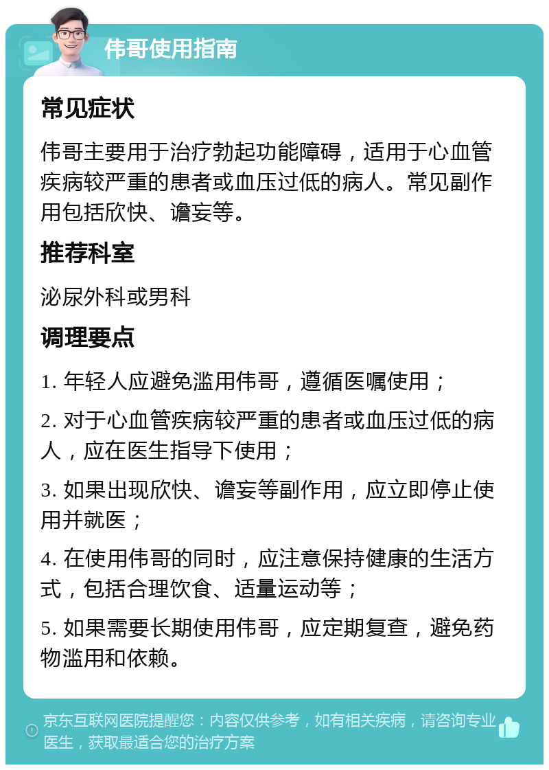 伟哥使用指南 常见症状 伟哥主要用于治疗勃起功能障碍，适用于心血管疾病较严重的患者或血压过低的病人。常见副作用包括欣快、谵妄等。 推荐科室 泌尿外科或男科 调理要点 1. 年轻人应避免滥用伟哥，遵循医嘱使用； 2. 对于心血管疾病较严重的患者或血压过低的病人，应在医生指导下使用； 3. 如果出现欣快、谵妄等副作用，应立即停止使用并就医； 4. 在使用伟哥的同时，应注意保持健康的生活方式，包括合理饮食、适量运动等； 5. 如果需要长期使用伟哥，应定期复查，避免药物滥用和依赖。