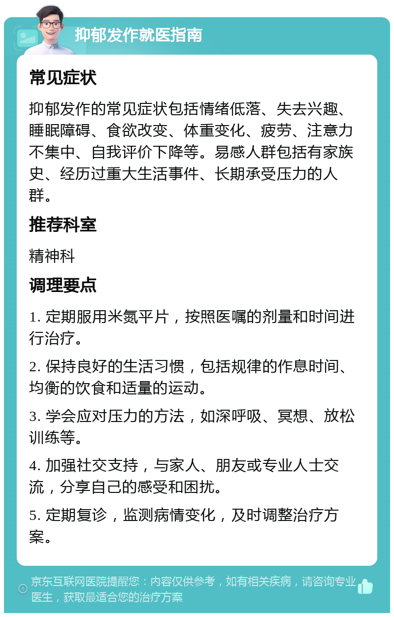 抑郁发作就医指南 常见症状 抑郁发作的常见症状包括情绪低落、失去兴趣、睡眠障碍、食欲改变、体重变化、疲劳、注意力不集中、自我评价下降等。易感人群包括有家族史、经历过重大生活事件、长期承受压力的人群。 推荐科室 精神科 调理要点 1. 定期服用米氮平片，按照医嘱的剂量和时间进行治疗。 2. 保持良好的生活习惯，包括规律的作息时间、均衡的饮食和适量的运动。 3. 学会应对压力的方法，如深呼吸、冥想、放松训练等。 4. 加强社交支持，与家人、朋友或专业人士交流，分享自己的感受和困扰。 5. 定期复诊，监测病情变化，及时调整治疗方案。