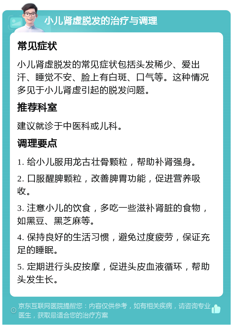 小儿肾虚脱发的治疗与调理 常见症状 小儿肾虚脱发的常见症状包括头发稀少、爱出汗、睡觉不安、脸上有白斑、口气等。这种情况多见于小儿肾虚引起的脱发问题。 推荐科室 建议就诊于中医科或儿科。 调理要点 1. 给小儿服用龙古壮骨颗粒，帮助补肾强身。 2. 口服醒脾颗粒，改善脾胃功能，促进营养吸收。 3. 注意小儿的饮食，多吃一些滋补肾脏的食物，如黑豆、黑芝麻等。 4. 保持良好的生活习惯，避免过度疲劳，保证充足的睡眠。 5. 定期进行头皮按摩，促进头皮血液循环，帮助头发生长。