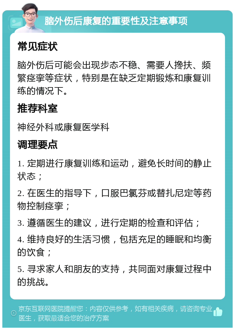 脑外伤后康复的重要性及注意事项 常见症状 脑外伤后可能会出现步态不稳、需要人搀扶、频繁痉挛等症状，特别是在缺乏定期锻炼和康复训练的情况下。 推荐科室 神经外科或康复医学科 调理要点 1. 定期进行康复训练和运动，避免长时间的静止状态； 2. 在医生的指导下，口服巴氯芬或替扎尼定等药物控制痉挛； 3. 遵循医生的建议，进行定期的检查和评估； 4. 维持良好的生活习惯，包括充足的睡眠和均衡的饮食； 5. 寻求家人和朋友的支持，共同面对康复过程中的挑战。