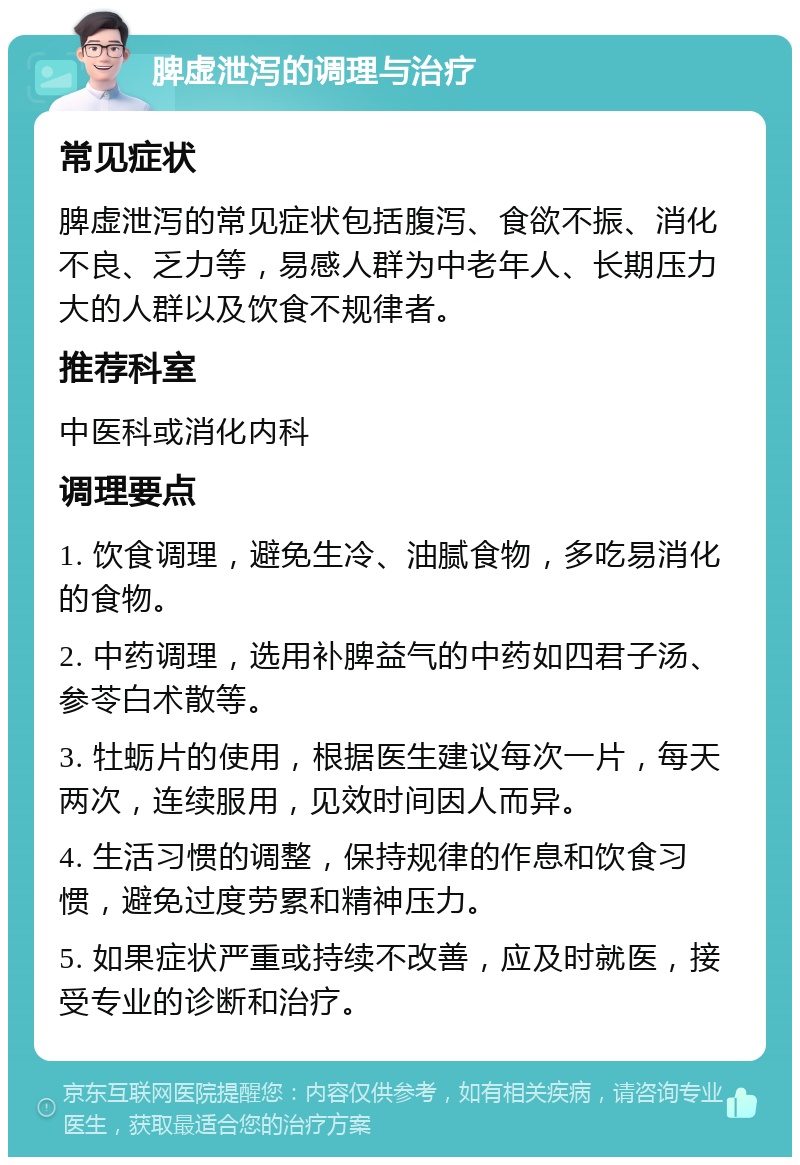 脾虚泄泻的调理与治疗 常见症状 脾虚泄泻的常见症状包括腹泻、食欲不振、消化不良、乏力等，易感人群为中老年人、长期压力大的人群以及饮食不规律者。 推荐科室 中医科或消化内科 调理要点 1. 饮食调理，避免生冷、油腻食物，多吃易消化的食物。 2. 中药调理，选用补脾益气的中药如四君子汤、参苓白术散等。 3. 牡蛎片的使用，根据医生建议每次一片，每天两次，连续服用，见效时间因人而异。 4. 生活习惯的调整，保持规律的作息和饮食习惯，避免过度劳累和精神压力。 5. 如果症状严重或持续不改善，应及时就医，接受专业的诊断和治疗。