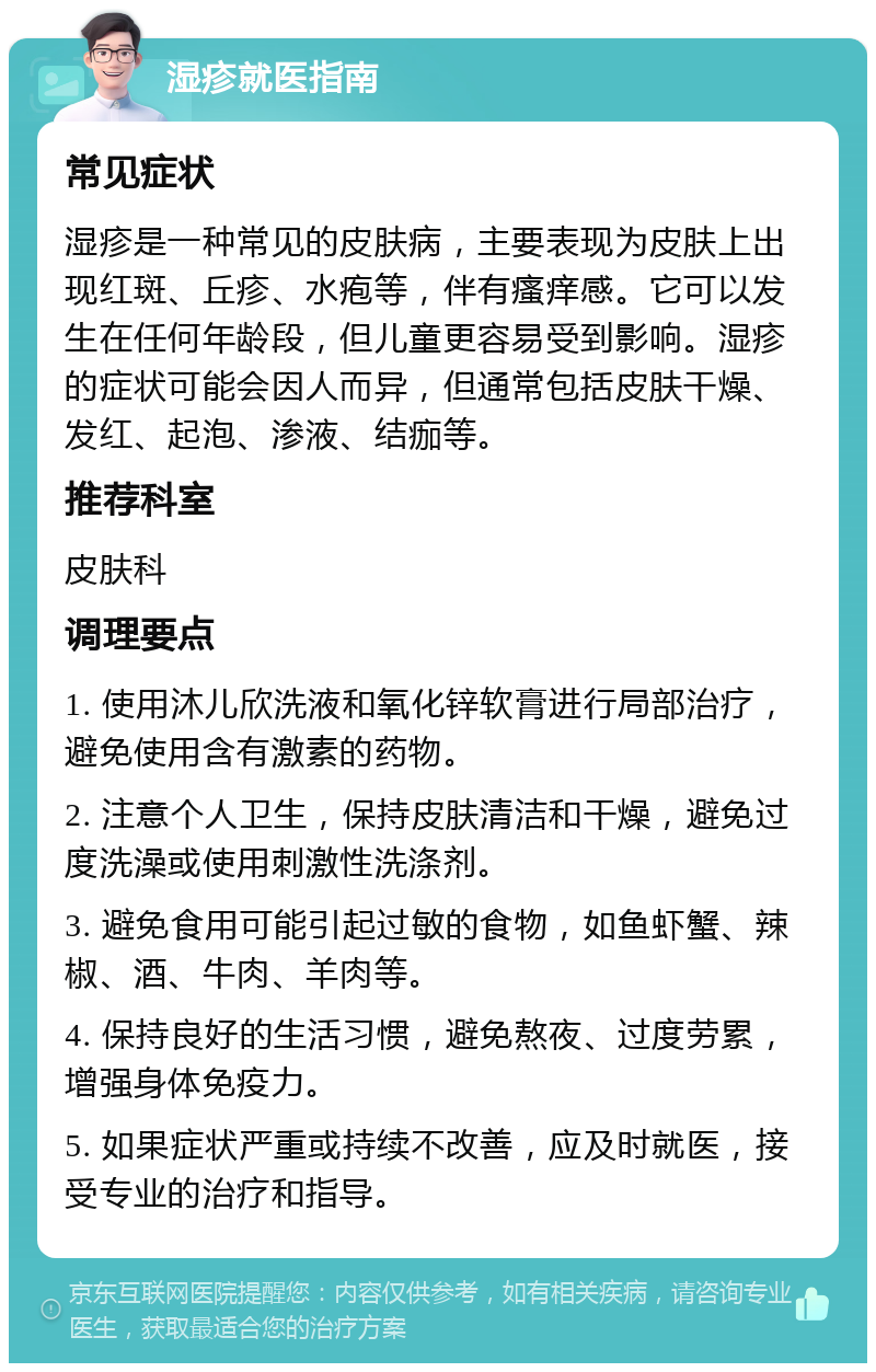 湿疹就医指南 常见症状 湿疹是一种常见的皮肤病，主要表现为皮肤上出现红斑、丘疹、水疱等，伴有瘙痒感。它可以发生在任何年龄段，但儿童更容易受到影响。湿疹的症状可能会因人而异，但通常包括皮肤干燥、发红、起泡、渗液、结痂等。 推荐科室 皮肤科 调理要点 1. 使用沐儿欣洗液和氧化锌软膏进行局部治疗，避免使用含有激素的药物。 2. 注意个人卫生，保持皮肤清洁和干燥，避免过度洗澡或使用刺激性洗涤剂。 3. 避免食用可能引起过敏的食物，如鱼虾蟹、辣椒、酒、牛肉、羊肉等。 4. 保持良好的生活习惯，避免熬夜、过度劳累，增强身体免疫力。 5. 如果症状严重或持续不改善，应及时就医，接受专业的治疗和指导。