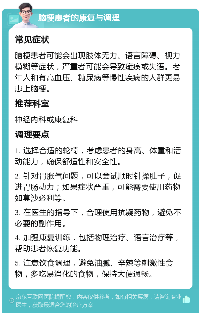 脑梗患者的康复与调理 常见症状 脑梗患者可能会出现肢体无力、语言障碍、视力模糊等症状，严重者可能会导致瘫痪或失语。老年人和有高血压、糖尿病等慢性疾病的人群更易患上脑梗。 推荐科室 神经内科或康复科 调理要点 1. 选择合适的轮椅，考虑患者的身高、体重和活动能力，确保舒适性和安全性。 2. 针对胃胀气问题，可以尝试顺时针揉肚子，促进胃肠动力；如果症状严重，可能需要使用药物如莫沙必利等。 3. 在医生的指导下，合理使用抗凝药物，避免不必要的副作用。 4. 加强康复训练，包括物理治疗、语言治疗等，帮助患者恢复功能。 5. 注意饮食调理，避免油腻、辛辣等刺激性食物，多吃易消化的食物，保持大便通畅。