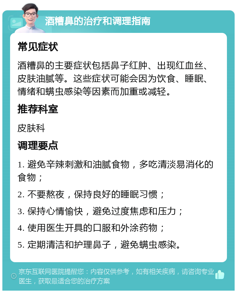 酒糟鼻的治疗和调理指南 常见症状 酒糟鼻的主要症状包括鼻子红肿、出现红血丝、皮肤油腻等。这些症状可能会因为饮食、睡眠、情绪和螨虫感染等因素而加重或减轻。 推荐科室 皮肤科 调理要点 1. 避免辛辣刺激和油腻食物，多吃清淡易消化的食物； 2. 不要熬夜，保持良好的睡眠习惯； 3. 保持心情愉快，避免过度焦虑和压力； 4. 使用医生开具的口服和外涂药物； 5. 定期清洁和护理鼻子，避免螨虫感染。