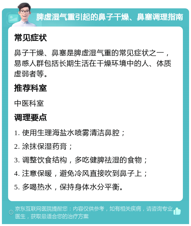 脾虚湿气重引起的鼻子干燥、鼻塞调理指南 常见症状 鼻子干燥、鼻塞是脾虚湿气重的常见症状之一，易感人群包括长期生活在干燥环境中的人、体质虚弱者等。 推荐科室 中医科室 调理要点 1. 使用生理海盐水喷雾清洁鼻腔； 2. 涂抹保湿药膏； 3. 调整饮食结构，多吃健脾祛湿的食物； 4. 注意保暖，避免冷风直接吹到鼻子上； 5. 多喝热水，保持身体水分平衡。