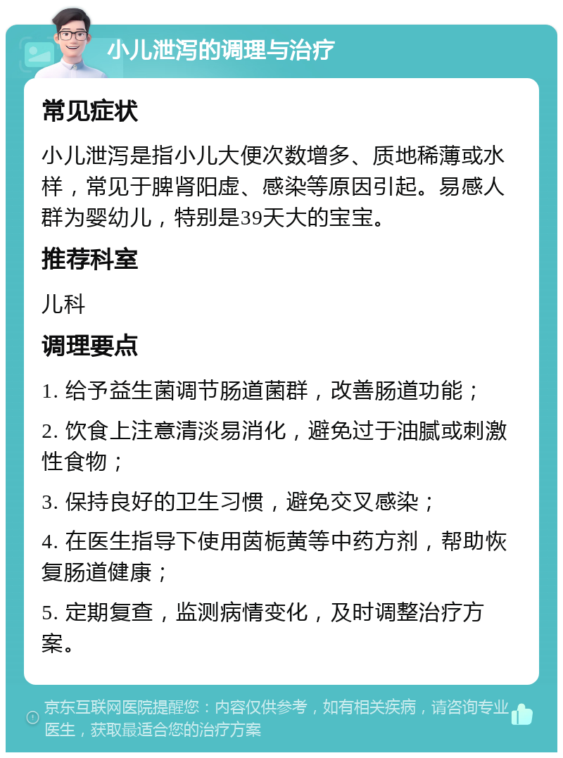 小儿泄泻的调理与治疗 常见症状 小儿泄泻是指小儿大便次数增多、质地稀薄或水样，常见于脾肾阳虚、感染等原因引起。易感人群为婴幼儿，特别是39天大的宝宝。 推荐科室 儿科 调理要点 1. 给予益生菌调节肠道菌群，改善肠道功能； 2. 饮食上注意清淡易消化，避免过于油腻或刺激性食物； 3. 保持良好的卫生习惯，避免交叉感染； 4. 在医生指导下使用茵栀黄等中药方剂，帮助恢复肠道健康； 5. 定期复查，监测病情变化，及时调整治疗方案。