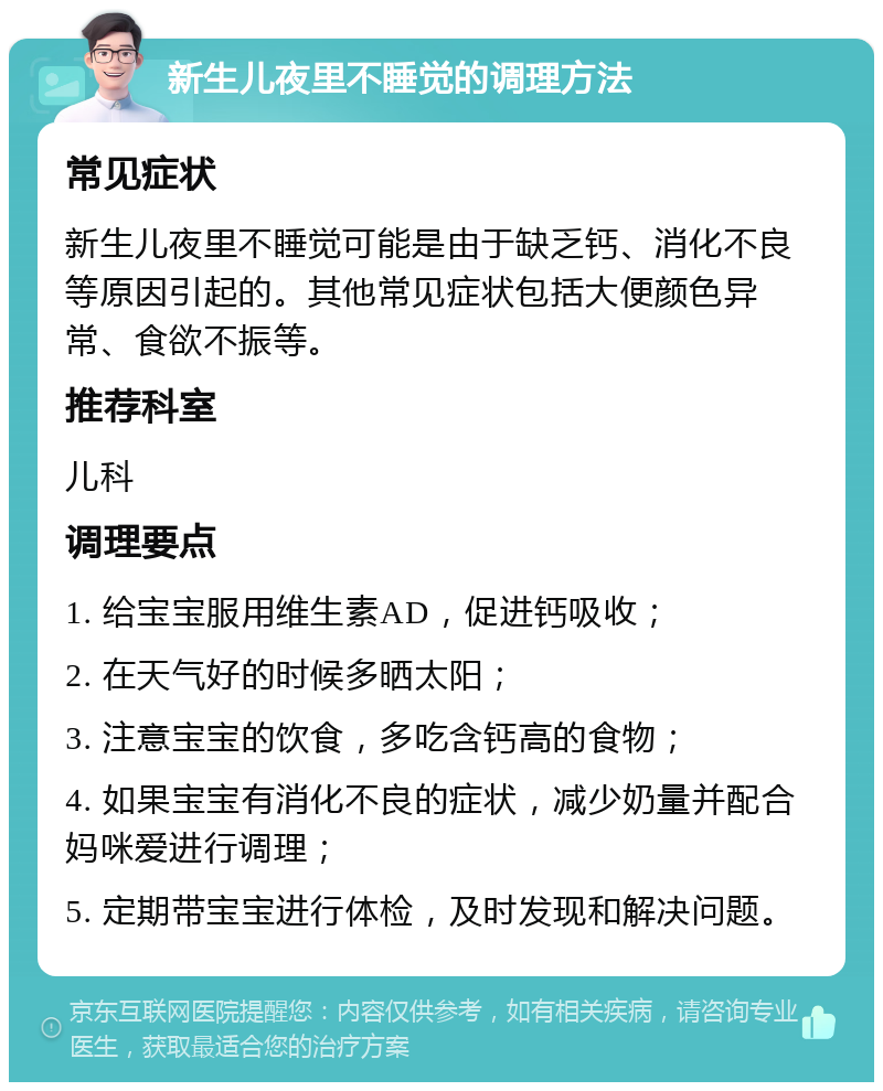 新生儿夜里不睡觉的调理方法 常见症状 新生儿夜里不睡觉可能是由于缺乏钙、消化不良等原因引起的。其他常见症状包括大便颜色异常、食欲不振等。 推荐科室 儿科 调理要点 1. 给宝宝服用维生素AD，促进钙吸收； 2. 在天气好的时候多晒太阳； 3. 注意宝宝的饮食，多吃含钙高的食物； 4. 如果宝宝有消化不良的症状，减少奶量并配合妈咪爱进行调理； 5. 定期带宝宝进行体检，及时发现和解决问题。