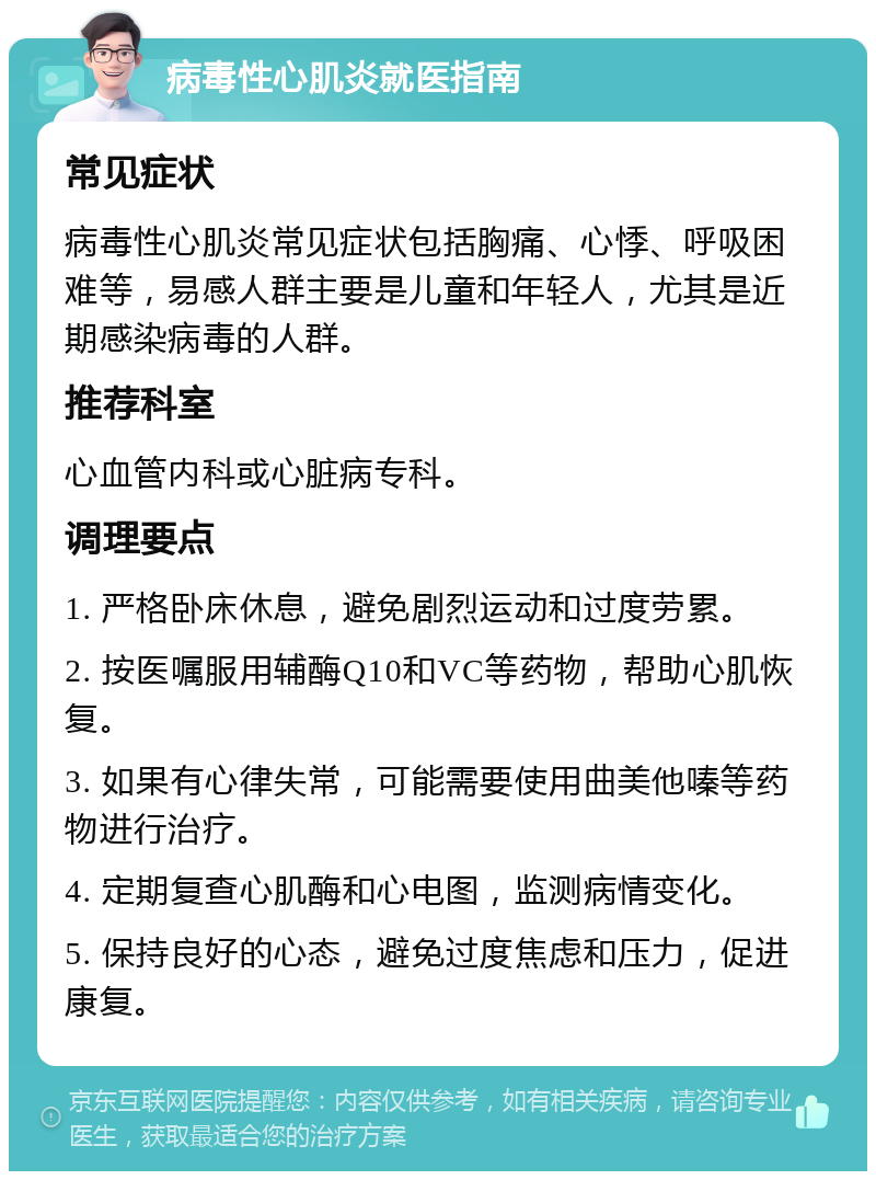 病毒性心肌炎就医指南 常见症状 病毒性心肌炎常见症状包括胸痛、心悸、呼吸困难等，易感人群主要是儿童和年轻人，尤其是近期感染病毒的人群。 推荐科室 心血管内科或心脏病专科。 调理要点 1. 严格卧床休息，避免剧烈运动和过度劳累。 2. 按医嘱服用辅酶Q10和VC等药物，帮助心肌恢复。 3. 如果有心律失常，可能需要使用曲美他嗪等药物进行治疗。 4. 定期复查心肌酶和心电图，监测病情变化。 5. 保持良好的心态，避免过度焦虑和压力，促进康复。