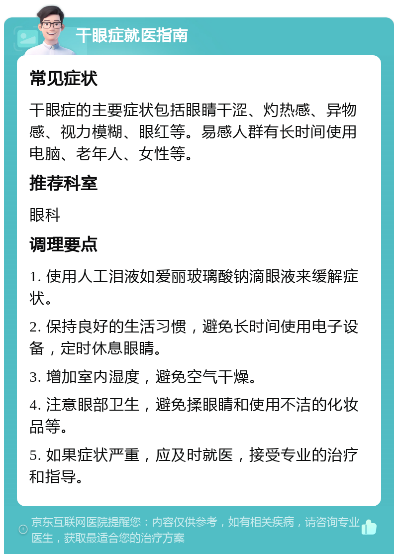 干眼症就医指南 常见症状 干眼症的主要症状包括眼睛干涩、灼热感、异物感、视力模糊、眼红等。易感人群有长时间使用电脑、老年人、女性等。 推荐科室 眼科 调理要点 1. 使用人工泪液如爱丽玻璃酸钠滴眼液来缓解症状。 2. 保持良好的生活习惯，避免长时间使用电子设备，定时休息眼睛。 3. 增加室内湿度，避免空气干燥。 4. 注意眼部卫生，避免揉眼睛和使用不洁的化妆品等。 5. 如果症状严重，应及时就医，接受专业的治疗和指导。