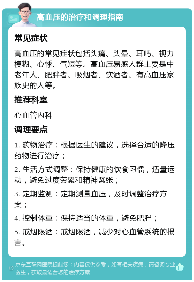 高血压的治疗和调理指南 常见症状 高血压的常见症状包括头痛、头晕、耳鸣、视力模糊、心悸、气短等。高血压易感人群主要是中老年人、肥胖者、吸烟者、饮酒者、有高血压家族史的人等。 推荐科室 心血管内科 调理要点 1. 药物治疗：根据医生的建议，选择合适的降压药物进行治疗； 2. 生活方式调整：保持健康的饮食习惯，适量运动，避免过度劳累和精神紧张； 3. 定期监测：定期测量血压，及时调整治疗方案； 4. 控制体重：保持适当的体重，避免肥胖； 5. 戒烟限酒：戒烟限酒，减少对心血管系统的损害。