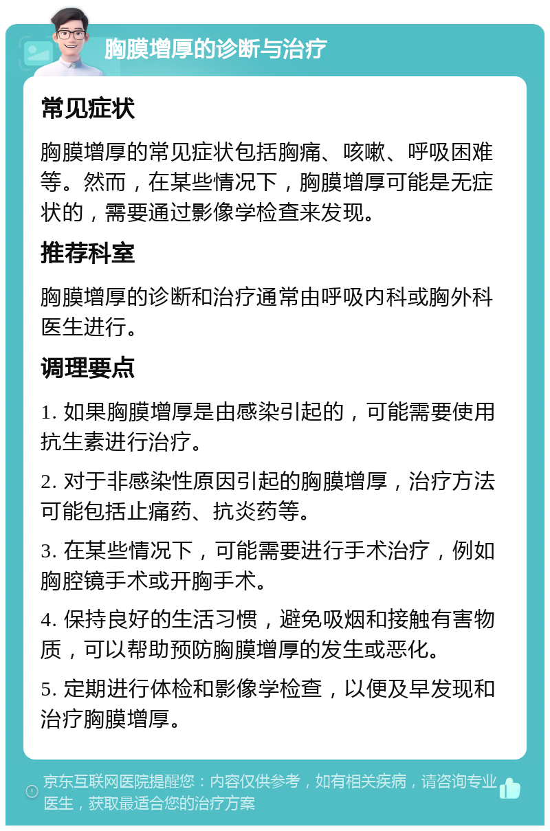 胸膜增厚的诊断与治疗 常见症状 胸膜增厚的常见症状包括胸痛、咳嗽、呼吸困难等。然而，在某些情况下，胸膜增厚可能是无症状的，需要通过影像学检查来发现。 推荐科室 胸膜增厚的诊断和治疗通常由呼吸内科或胸外科医生进行。 调理要点 1. 如果胸膜增厚是由感染引起的，可能需要使用抗生素进行治疗。 2. 对于非感染性原因引起的胸膜增厚，治疗方法可能包括止痛药、抗炎药等。 3. 在某些情况下，可能需要进行手术治疗，例如胸腔镜手术或开胸手术。 4. 保持良好的生活习惯，避免吸烟和接触有害物质，可以帮助预防胸膜增厚的发生或恶化。 5. 定期进行体检和影像学检查，以便及早发现和治疗胸膜增厚。