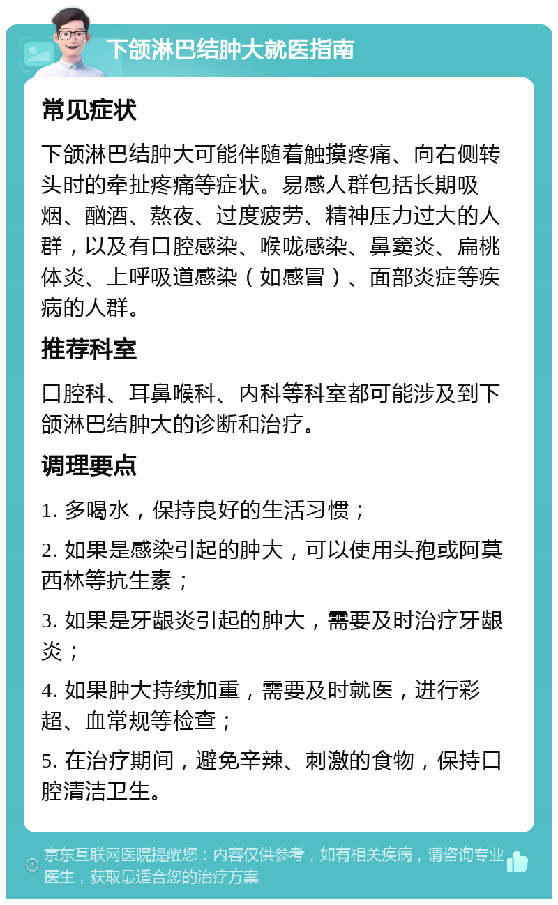 下颌淋巴结肿大就医指南 常见症状 下颌淋巴结肿大可能伴随着触摸疼痛、向右侧转头时的牵扯疼痛等症状。易感人群包括长期吸烟、酗酒、熬夜、过度疲劳、精神压力过大的人群，以及有口腔感染、喉咙感染、鼻窦炎、扁桃体炎、上呼吸道感染（如感冒）、面部炎症等疾病的人群。 推荐科室 口腔科、耳鼻喉科、内科等科室都可能涉及到下颌淋巴结肿大的诊断和治疗。 调理要点 1. 多喝水，保持良好的生活习惯； 2. 如果是感染引起的肿大，可以使用头孢或阿莫西林等抗生素； 3. 如果是牙龈炎引起的肿大，需要及时治疗牙龈炎； 4. 如果肿大持续加重，需要及时就医，进行彩超、血常规等检查； 5. 在治疗期间，避免辛辣、刺激的食物，保持口腔清洁卫生。