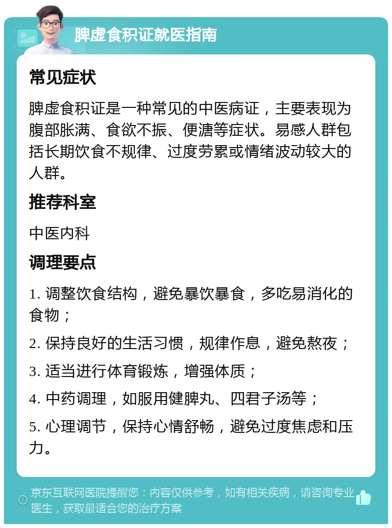 脾虚食积证就医指南 常见症状 脾虚食积证是一种常见的中医病证，主要表现为腹部胀满、食欲不振、便溏等症状。易感人群包括长期饮食不规律、过度劳累或情绪波动较大的人群。 推荐科室 中医内科 调理要点 1. 调整饮食结构，避免暴饮暴食，多吃易消化的食物； 2. 保持良好的生活习惯，规律作息，避免熬夜； 3. 适当进行体育锻炼，增强体质； 4. 中药调理，如服用健脾丸、四君子汤等； 5. 心理调节，保持心情舒畅，避免过度焦虑和压力。