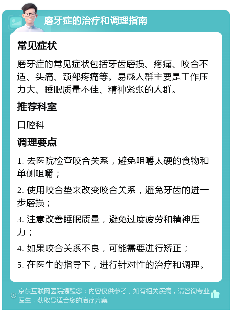 磨牙症的治疗和调理指南 常见症状 磨牙症的常见症状包括牙齿磨损、疼痛、咬合不适、头痛、颈部疼痛等。易感人群主要是工作压力大、睡眠质量不佳、精神紧张的人群。 推荐科室 口腔科 调理要点 1. 去医院检查咬合关系，避免咀嚼太硬的食物和单侧咀嚼； 2. 使用咬合垫来改变咬合关系，避免牙齿的进一步磨损； 3. 注意改善睡眠质量，避免过度疲劳和精神压力； 4. 如果咬合关系不良，可能需要进行矫正； 5. 在医生的指导下，进行针对性的治疗和调理。