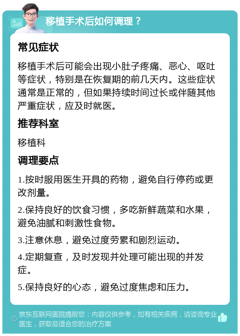 移植手术后如何调理？ 常见症状 移植手术后可能会出现小肚子疼痛、恶心、呕吐等症状，特别是在恢复期的前几天内。这些症状通常是正常的，但如果持续时间过长或伴随其他严重症状，应及时就医。 推荐科室 移植科 调理要点 1.按时服用医生开具的药物，避免自行停药或更改剂量。 2.保持良好的饮食习惯，多吃新鲜蔬菜和水果，避免油腻和刺激性食物。 3.注意休息，避免过度劳累和剧烈运动。 4.定期复查，及时发现并处理可能出现的并发症。 5.保持良好的心态，避免过度焦虑和压力。