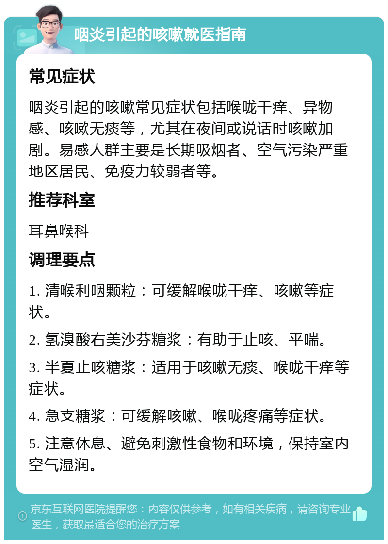 咽炎引起的咳嗽就医指南 常见症状 咽炎引起的咳嗽常见症状包括喉咙干痒、异物感、咳嗽无痰等，尤其在夜间或说话时咳嗽加剧。易感人群主要是长期吸烟者、空气污染严重地区居民、免疫力较弱者等。 推荐科室 耳鼻喉科 调理要点 1. 清喉利咽颗粒：可缓解喉咙干痒、咳嗽等症状。 2. 氢溴酸右美沙芬糖浆：有助于止咳、平喘。 3. 半夏止咳糖浆：适用于咳嗽无痰、喉咙干痒等症状。 4. 急支糖浆：可缓解咳嗽、喉咙疼痛等症状。 5. 注意休息、避免刺激性食物和环境，保持室内空气湿润。