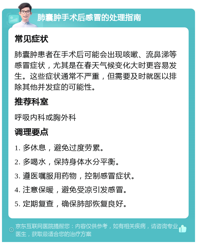 肺囊肿手术后感冒的处理指南 常见症状 肺囊肿患者在手术后可能会出现咳嗽、流鼻涕等感冒症状，尤其是在春天气候变化大时更容易发生。这些症状通常不严重，但需要及时就医以排除其他并发症的可能性。 推荐科室 呼吸内科或胸外科 调理要点 1. 多休息，避免过度劳累。 2. 多喝水，保持身体水分平衡。 3. 遵医嘱服用药物，控制感冒症状。 4. 注意保暖，避免受凉引发感冒。 5. 定期复查，确保肺部恢复良好。