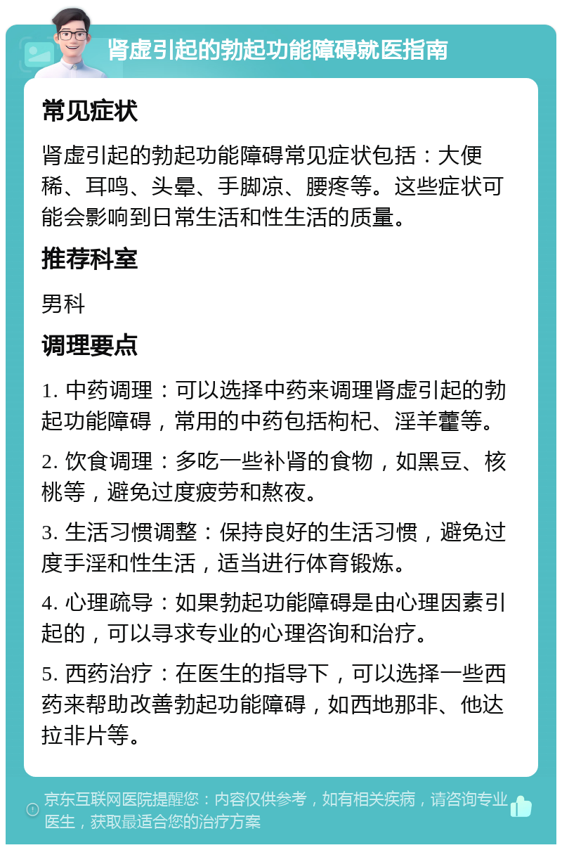 肾虚引起的勃起功能障碍就医指南 常见症状 肾虚引起的勃起功能障碍常见症状包括：大便稀、耳鸣、头晕、手脚凉、腰疼等。这些症状可能会影响到日常生活和性生活的质量。 推荐科室 男科 调理要点 1. 中药调理：可以选择中药来调理肾虚引起的勃起功能障碍，常用的中药包括枸杞、淫羊藿等。 2. 饮食调理：多吃一些补肾的食物，如黑豆、核桃等，避免过度疲劳和熬夜。 3. 生活习惯调整：保持良好的生活习惯，避免过度手淫和性生活，适当进行体育锻炼。 4. 心理疏导：如果勃起功能障碍是由心理因素引起的，可以寻求专业的心理咨询和治疗。 5. 西药治疗：在医生的指导下，可以选择一些西药来帮助改善勃起功能障碍，如西地那非、他达拉非片等。