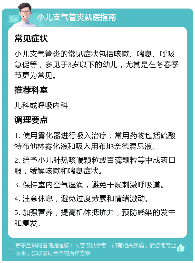 小儿支气管炎就医指南 常见症状 小儿支气管炎的常见症状包括咳嗽、喘息、呼吸急促等，多见于3岁以下的幼儿，尤其是在冬春季节更为常见。 推荐科室 儿科或呼吸内科 调理要点 1. 使用雾化器进行吸入治疗，常用药物包括硫酸特布他林雾化液和吸入用布地奈德混悬液。 2. 给予小儿肺热咳喘颗粒或百蕊颗粒等中成药口服，缓解咳嗽和喘息症状。 3. 保持室内空气湿润，避免干燥刺激呼吸道。 4. 注意休息，避免过度劳累和情绪激动。 5. 加强营养，提高机体抵抗力，预防感染的发生和复发。