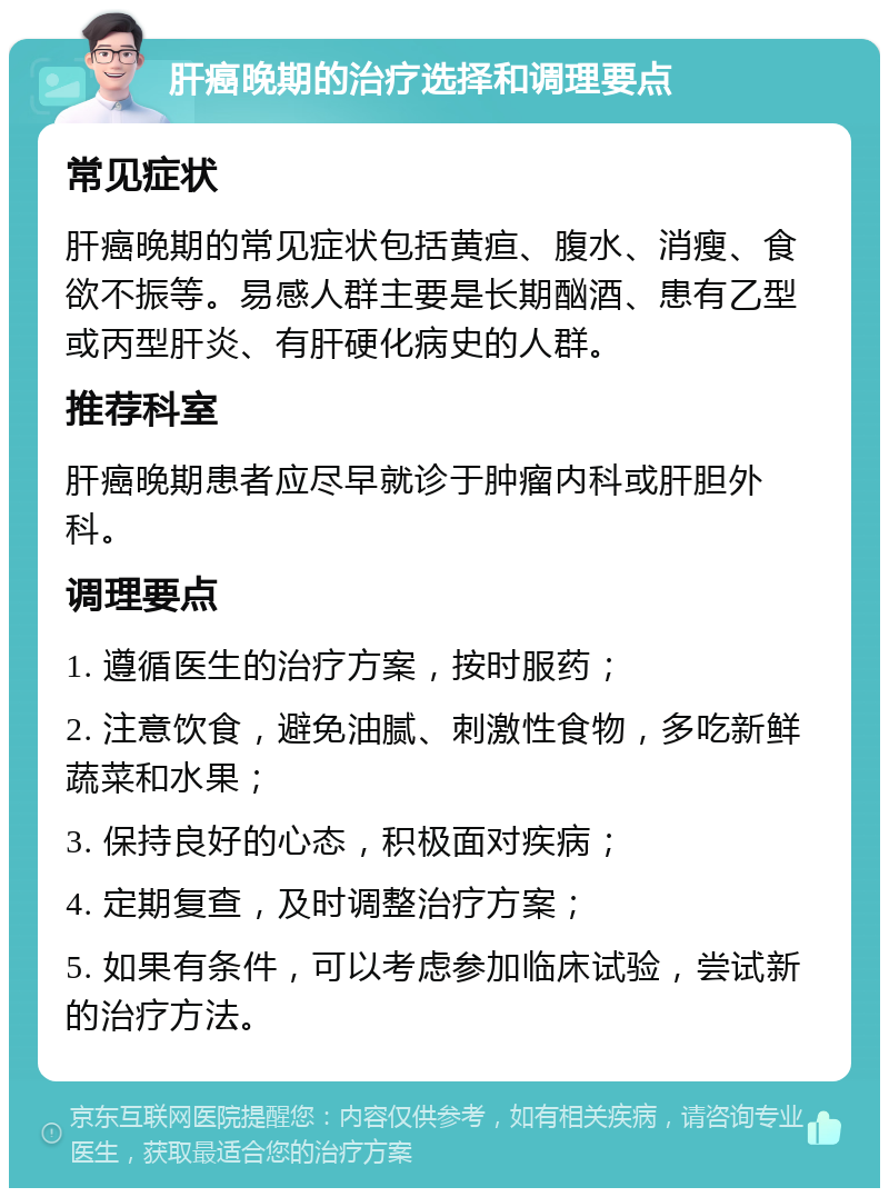 肝癌晚期的治疗选择和调理要点 常见症状 肝癌晚期的常见症状包括黄疸、腹水、消瘦、食欲不振等。易感人群主要是长期酗酒、患有乙型或丙型肝炎、有肝硬化病史的人群。 推荐科室 肝癌晚期患者应尽早就诊于肿瘤内科或肝胆外科。 调理要点 1. 遵循医生的治疗方案，按时服药； 2. 注意饮食，避免油腻、刺激性食物，多吃新鲜蔬菜和水果； 3. 保持良好的心态，积极面对疾病； 4. 定期复查，及时调整治疗方案； 5. 如果有条件，可以考虑参加临床试验，尝试新的治疗方法。