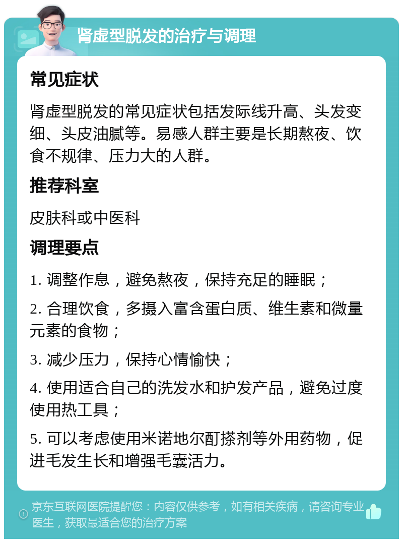 肾虚型脱发的治疗与调理 常见症状 肾虚型脱发的常见症状包括发际线升高、头发变细、头皮油腻等。易感人群主要是长期熬夜、饮食不规律、压力大的人群。 推荐科室 皮肤科或中医科 调理要点 1. 调整作息，避免熬夜，保持充足的睡眠； 2. 合理饮食，多摄入富含蛋白质、维生素和微量元素的食物； 3. 减少压力，保持心情愉快； 4. 使用适合自己的洗发水和护发产品，避免过度使用热工具； 5. 可以考虑使用米诺地尔酊搽剂等外用药物，促进毛发生长和增强毛囊活力。