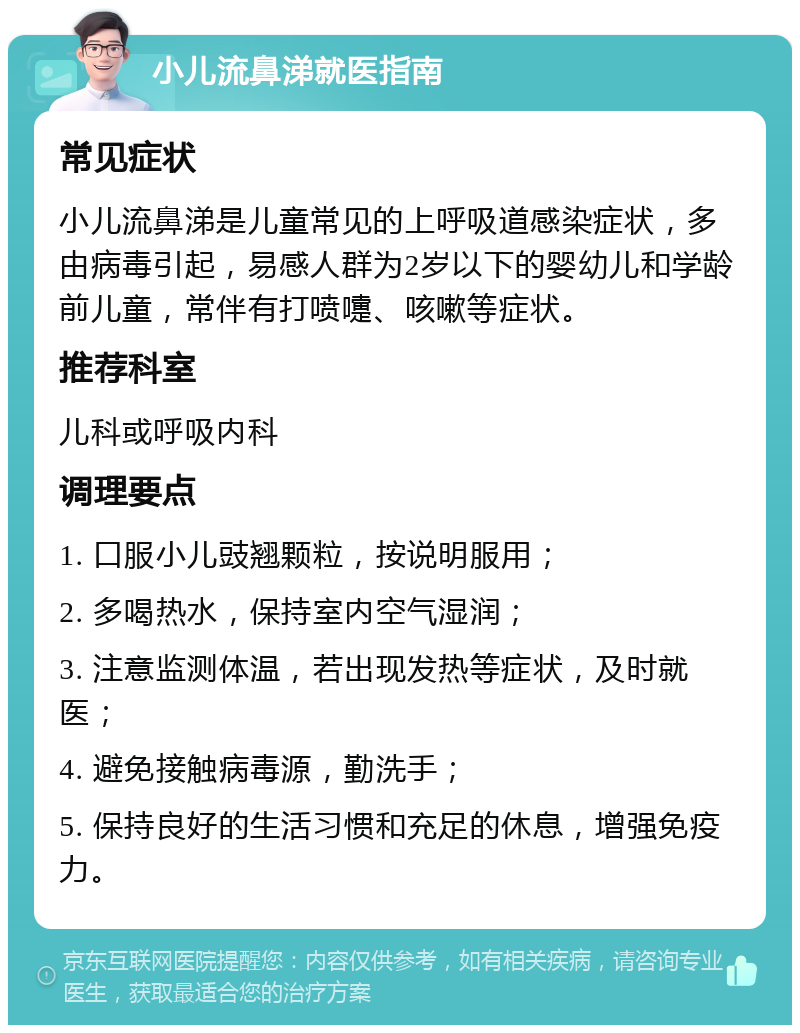 小儿流鼻涕就医指南 常见症状 小儿流鼻涕是儿童常见的上呼吸道感染症状，多由病毒引起，易感人群为2岁以下的婴幼儿和学龄前儿童，常伴有打喷嚏、咳嗽等症状。 推荐科室 儿科或呼吸内科 调理要点 1. 口服小儿豉翘颗粒，按说明服用； 2. 多喝热水，保持室内空气湿润； 3. 注意监测体温，若出现发热等症状，及时就医； 4. 避免接触病毒源，勤洗手； 5. 保持良好的生活习惯和充足的休息，增强免疫力。