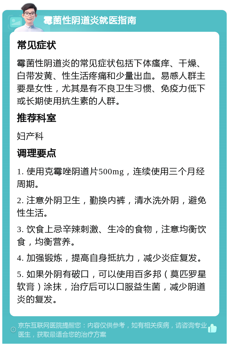 霉菌性阴道炎就医指南 常见症状 霉菌性阴道炎的常见症状包括下体瘙痒、干燥、白带发黄、性生活疼痛和少量出血。易感人群主要是女性，尤其是有不良卫生习惯、免疫力低下或长期使用抗生素的人群。 推荐科室 妇产科 调理要点 1. 使用克霉唑阴道片500mg，连续使用三个月经周期。 2. 注意外阴卫生，勤换内裤，清水洗外阴，避免性生活。 3. 饮食上忌辛辣刺激、生冷的食物，注意均衡饮食，均衡营养。 4. 加强锻炼，提高自身抵抗力，减少炎症复发。 5. 如果外阴有破口，可以使用百多邦（莫匹罗星软膏）涂抹，治疗后可以口服益生菌，减少阴道炎的复发。