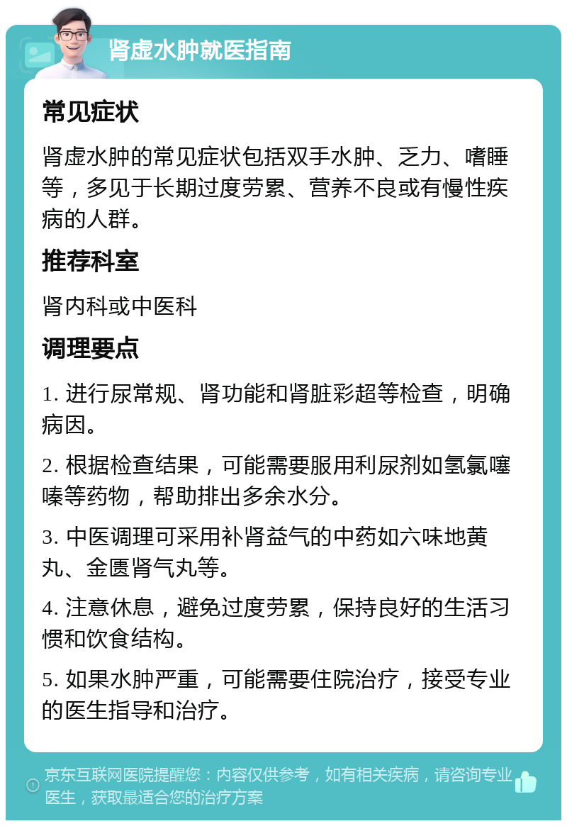 肾虚水肿就医指南 常见症状 肾虚水肿的常见症状包括双手水肿、乏力、嗜睡等，多见于长期过度劳累、营养不良或有慢性疾病的人群。 推荐科室 肾内科或中医科 调理要点 1. 进行尿常规、肾功能和肾脏彩超等检查，明确病因。 2. 根据检查结果，可能需要服用利尿剂如氢氯噻嗪等药物，帮助排出多余水分。 3. 中医调理可采用补肾益气的中药如六味地黄丸、金匮肾气丸等。 4. 注意休息，避免过度劳累，保持良好的生活习惯和饮食结构。 5. 如果水肿严重，可能需要住院治疗，接受专业的医生指导和治疗。